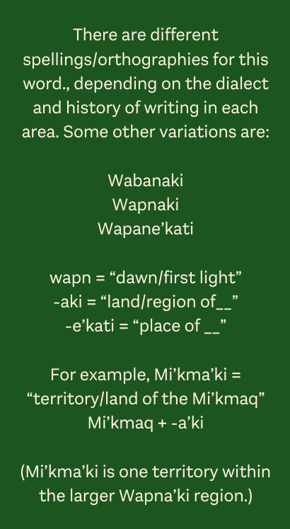 There are different spellings/orthographies for this word., depending on the dialect and history of writing in each area. Some other variations are: Wabanaki Wapnaki Wapane’kati wapn = “dawn/first light” -aki = “land/region of__” -e’kati = “place of __” For example, Mi’kma’ki = “territory/land of the Mi’kmaq” Mi’kmaq + -a’ki (Mi’kma’ki is one territory within the larger Wapna’ki region.)